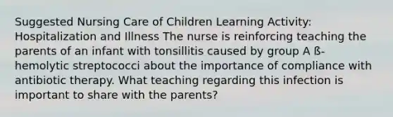 Suggested Nursing Care of Children Learning Activity: Hospitalization and Illness ​The nurse is reinforcing teaching the parents of an infant with tonsillitis caused by group A ß-hemolytic streptococci about the importance of compliance with antibiotic therapy. What teaching regarding this infection is important to share with the parents?