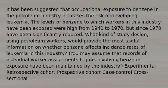 It has been suggested that occupational exposure to benzene in the petroleum industry increases the risk of developing leukemia. The levels of benzene to which workers in this industry have been exposed were high from 1940 to 1970, but since 1970 have been significantly reduced. What kind of study design, using petroleum workers, would provide the most useful information on whether benzene affects incidence rates of leukemia in this industry? (You may assume that records of individual worker assignments to jobs involving benzene exposure have been maintained by the industry.) Experimental Retrospective cohort Prospective cohort Case-control Cross-sectional