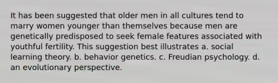 It has been suggested that older men in all cultures tend to marry women younger than themselves because men are genetically predisposed to seek female features associated with youthful fertility. This suggestion best illustrates a. social learning theory. b. behavior genetics. c. Freudian psychology. d. an evolutionary perspective.