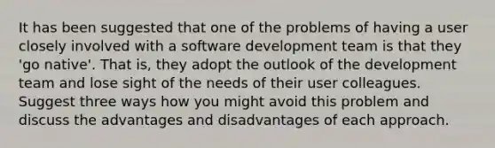 It has been suggested that one of the problems of having a user closely involved with a software development team is that they 'go native'. That is, they adopt the outlook of the development team and lose sight of the needs of their user colleagues. Suggest three ways how you might avoid this problem and discuss the advantages and disadvantages of each approach.