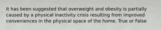 It has been suggested that overweight and obesity is partially caused by a physical inactivity crisis resulting from improved conveniences in the physical space of the home. True or False