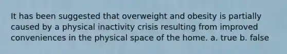 It has been suggested that overweight and obesity is partially caused by a physical inactivity crisis resulting from improved conveniences in the physical space of the home. a. true b. false