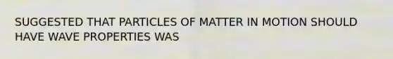 SUGGESTED THAT PARTICLES OF MATTER IN MOTION SHOULD HAVE WAVE PROPERTIES WAS