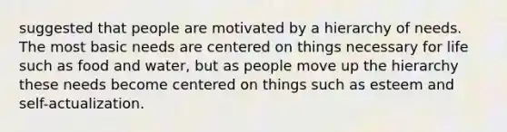 suggested that people are motivated by a hierarchy of needs. The most basic needs are centered on things necessary for life such as food and water, but as people move up the hierarchy these needs become centered on things such as esteem and self-actualization.