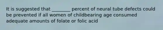 It is suggested that ________ percent of neural tube defects could be prevented if all women of childbearing age consumed adequate amounts of folate or folic acid