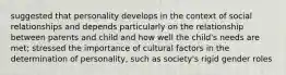 suggested that personality develops in the context of social relationships and depends particularly on the relationship between parents and child and how well the child's needs are met; stressed the importance of cultural factors in the determination of personality, such as society's rigid gender roles