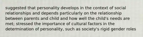 suggested that personality develops in the context of social relationships and depends particularly on the relationship between parents and child and how well the child's needs are met; stressed the importance of cultural factors in the determination of personality, such as society's rigid gender roles