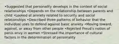 •Suggested that personality develops in the context of social relationships •Depends on the relationship between parents and child •Looked at anxiety related to security and social relationships •Described three patterns of behavior that the individual uses to defend against basic anxiety •Moving toward, against, or away from other people •Rejected Freud's notion of penis envy in women •Stressed the importance of cultural factors in the determination of personality