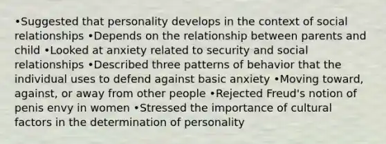 •Suggested that personality develops in the context of social relationships •Depends on the relationship between parents and child •Looked at anxiety related to security and social relationships •Described three patterns of behavior that the individual uses to defend against basic anxiety •Moving toward, against, or away from other people •Rejected Freud's notion of penis envy in women •Stressed the importance of cultural factors in the determination of personality