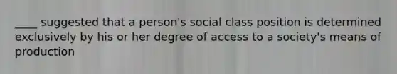 ____ suggested that a person's social class position is determined exclusively by his or her degree of access to a society's means of production