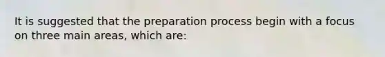 It is suggested that the preparation process begin with a focus on three main areas, which are: