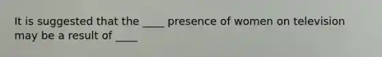 It is suggested that the ____ presence of women on television may be a result of ____