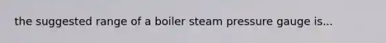 the suggested range of a boiler steam pressure gauge is...