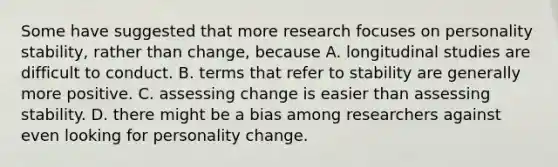 Some have suggested that more research focuses on personality stability, rather than change, because A. longitudinal studies are difficult to conduct. B. terms that refer to stability are generally more positive. C. assessing change is easier than assessing stability. D. there might be a bias among researchers against even looking for personality change.