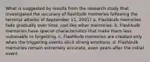 What is suggested by results from the research study that investigated the accuracy of flashbulb memories following the terrorist attacks of September 11, 2001? a. Flashbulb memories fade gradually over time, just like other memories. b. Flashbulb memories have special characteristics that make them less vulnerable to forgetting. c. Flashbulb memories are created only when the triggering events elicit strong emotions. d. Flashbulb memories remain extremely accurate, even years after the initial event.