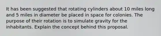 It has been suggested that rotating cylinders about 10 miles long and 5 miles in diameter be placed in space for colonies. The purpose of their rotation is to simulate gravity for the inhabitants. Explain the concept behind this proposal.