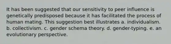 It has been suggested that our sensitivity to peer influence is genetically predisposed because it has facilitated the process of human mating. This suggestion best illustrates a. individualism. b. collectivism. c. gender schema theory. d. gender-typing. e. an evolutionary perspective.