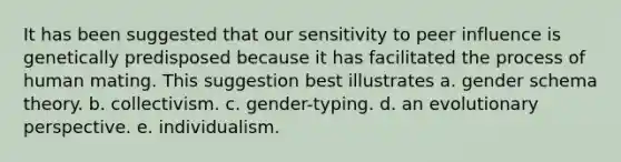 It has been suggested that our sensitivity to peer influence is genetically predisposed because it has facilitated the process of human mating. This suggestion best illustrates a. gender schema theory. b. collectivism. c. gender-typing. d. an evolutionary perspective. e. individualism.