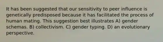 It has been suggested that our sensitivity to peer influence is genetically predisposed because it has facilitated the process of human mating. This suggestion best illustrates A) gender schemas. B) collectivism. C) gender typing. D) an evolutionary perspective.