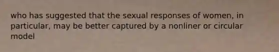 who has suggested that the sexual responses of women, in particular, may be better captured by a nonliner or circular model