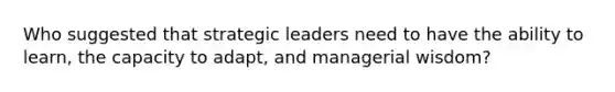 Who suggested that strategic leaders need to have the ability to learn, the capacity to adapt, and managerial wisdom?