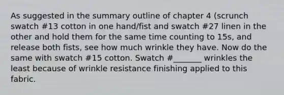 As suggested in the summary outline of chapter 4 (scrunch swatch #13 cotton in one hand/fist and swatch #27 linen in the other and hold them for the same time counting to 15s, and release both fists, see how much wrinkle they have. Now do the same with swatch #15 cotton. Swatch #_______ wrinkles the least because of wrinkle resistance finishing applied to this fabric.