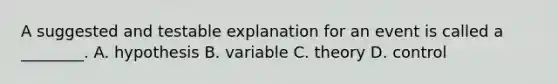 A suggested and testable explanation for an event is called a ________. A. hypothesis B. variable C. theory D. control