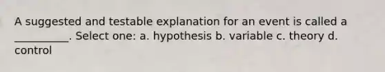 A suggested and testable explanation for an event is called a __________. Select one: a. hypothesis b. variable c. theory d. control