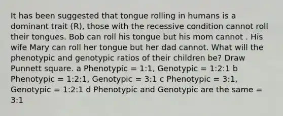 It has been suggested that tongue rolling in humans is a dominant trait (R), those with the recessive condition cannot roll their tongues. Bob can roll his tongue but his mom cannot . His wife Mary can roll her tongue but her dad cannot. What will the phenotypic and genotypic ratios of their children be? Draw Punnett square. a Phenotypic = 1:1, Genotypic = 1:2:1 b Phenotypic = 1:2:1, Genotypic = 3:1 c Phenotypic = 3:1, Genotypic = 1:2:1 d Phenotypic and Genotypic are the same = 3:1