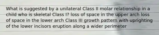 What is suggested by a unilateral Class II molar relationship in a child who is skeletal Class I? loss of space in the upper arch loss of space in the lower arch Class III growth pattern with uprighting of the lower incisors eruption along a wider perimeter