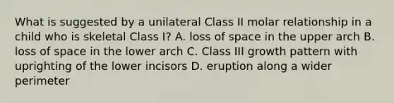 What is suggested by a unilateral Class II molar relationship in a child who is skeletal Class I? A. loss of space in the upper arch B. loss of space in the lower arch C. Class III growth pattern with uprighting of the lower incisors D. eruption along a wider perimeter