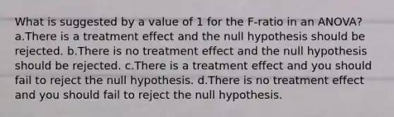 What is suggested by a value of 1 for the F-ratio in an ANOVA? a.There is a treatment effect and the null hypothesis should be rejected. b.There is no treatment effect and the null hypothesis should be rejected. c.There is a treatment effect and you should fail to reject the null hypothesis. d.There is no treatment effect and you should fail to reject the null hypothesis.