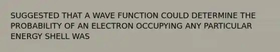 SUGGESTED THAT A WAVE FUNCTION COULD DETERMINE THE PROBABILITY OF AN ELECTRON OCCUPYING ANY PARTICULAR ENERGY SHELL WAS