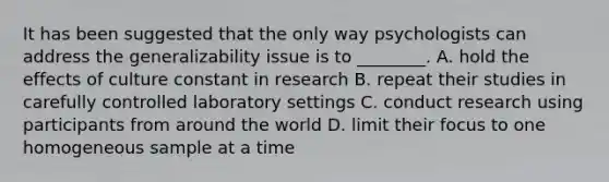 It has been suggested that the only way psychologists can address the generalizability issue is to ________. A. hold the effects of culture constant in research B. repeat their studies in carefully controlled laboratory settings C. conduct research using participants from around the world D. limit their focus to one homogeneous sample at a time