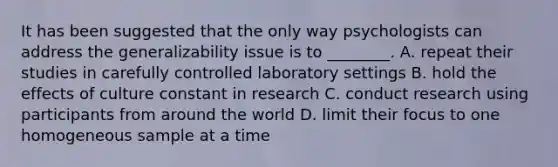 It has been suggested that the only way psychologists can address the generalizability issue is to ________. A. repeat their studies in carefully controlled laboratory settings B. hold the effects of culture constant in research C. conduct research using participants from around the world D. limit their focus to one homogeneous sample at a time