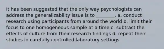 It has been suggested that the only way psychologists can address the generalizability issue is to ________. a. conduct research using participants from around the world b. limit their focus to one homogeneous sample at a time c. subtract the effects of culture from their research findings d. repeat their studies in carefully controlled laboratory settings