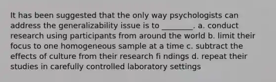 It has been suggested that the only way psychologists can address the generalizability issue is to ________. a. conduct research using participants from around the world b. limit their focus to one homogeneous sample at a time c. subtract the effects of culture from their research fi ndings d. repeat their studies in carefully controlled laboratory settings