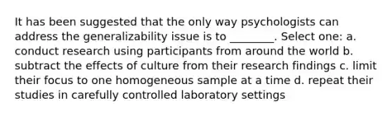 It has been suggested that the only way psychologists can address the generalizability issue is to ________. Select one: a. conduct research using participants from around the world b. subtract the effects of culture from their research findings c. limit their focus to one homogeneous sample at a time d. repeat their studies in carefully controlled laboratory settings