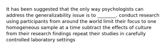 It has been suggested that the only way psychologists can address the generalizability issue is to ________. conduct research using participants from around the world limit their focus to one homogeneous sample at a time subtract the effects of culture from their research findings repeat their studies in carefully controlled laboratory settings