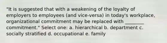 "It is suggested that with a weakening of the loyalty of employers to employees (and vice-versa) in today's workplace, organizational commitment may be replaced with ________ commitment." Select one: a. hierarchical b. department c. socially stratified d. occupational e. family