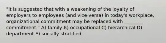 "It is suggested that with a weakening of the loyalty of employers to employees (and vice-versa) in today's workplace, organizational commitment may be replaced with ________ commitment." A) family B) occupational C) hierarchical D) department E) socially stratified