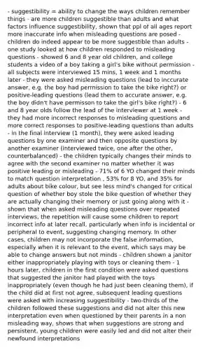 - suggestibility = ability to change the ways children remember things - are more children suggestible than adults and what factors influence suggestibility, shown that ppl of all ages report more inaccurate info when misleading questions are posed - children do indeed appear to be more suggestible than adults - one study looked at how children responded to misleading questions - showed 6 and 8 year old children, and college students a video of a boy taking a girl's bike without permission - all subjects were interviewed 15 mins, 1 week and 1 months later - they were asked misleading questions (lead to inccurate answer, e.g. the boy had permission to take the bike right?) or positive-leading questions (lead them to accurate answer, e.g. the boy didn't have permisson to take the girl's bike right?) - 6 and 8 year olds follow the lead of the interviewer at 1 week - they had more incorrect responses to misleading questions and more correct responses to positive-leading questions than adults - in the final interview (1 month), they were asked leading questions by one examiner and then opposite questions by another examiner (interviewed twice, one after the other, counterbalanced) - the children typically changes their minds to agree with the second examiner no matter whether it was positive leading or misleading - 71% of 6 YO changed their minds to match question interpretation , 53% for 8 YO, and 35% for adults about bike colour, but see less mind's changed for critical question of whether boy stole the bike question of whether they are actually changing their memory or just going along with it - shown that when asked misleading questions over repeated interviews, the repetition will cause some children to report incorrect info at later recall, particularly when info is incidental or peripheral to event, suggesting changing memory. In other cases, children may not incorporate the false information, especially when it is relevant to the event, which says may be able to change answers but not minds - children shown a janitor either inappropriately playing with toys or cleaning them - 1 hours later, children in the first condition were asked questions that suggested the janitor had played with the toys inappropriately (even though he had just been cleaning them), if the child did at first not agree, subsequent leading questions were asked with increasing suggestibility - two-thirds of the children followed these suggestions and did not alter this new interpretation even when questioned by their parents in a non misleading way, shows that when suggestions are strong and persistent, young children were easily led and did not alter their newfound interpretations