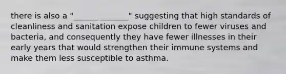 there is also a "______ _______" suggesting that high standards of cleanliness and sanitation expose children to fewer viruses and bacteria, and consequently they have fewer illnesses in their early years that would strengthen their immune systems and make them less susceptible to asthma.