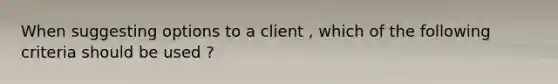 When suggesting options to a client , which of the following criteria should be used ?