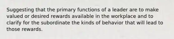 Suggesting that the primary functions of a leader are to make valued or desired rewards available in the workplace and to clarify for the subordinate the kinds of behavior that will lead to those rewards.