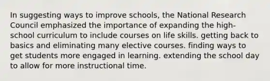 In suggesting ways to improve schools, the National Research Council emphasized the importance of expanding the high-school curriculum to include courses on life skills. getting back to basics and eliminating many elective courses. finding ways to get students more engaged in learning. extending the school day to allow for more instructional time.