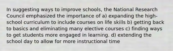 In suggesting ways to improve schools, the National Research Council emphasized the importance of a) expanding the high-school curriculum to include courses on life skills b) getting back to basics and eliminating many elective courses c) finding ways to get students more engaged in learning. d) extending the school day to allow for more instructional time