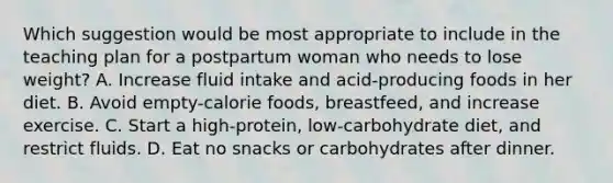 Which suggestion would be most appropriate to include in the teaching plan for a postpartum woman who needs to lose weight? A. Increase fluid intake and acid-producing foods in her diet. B. Avoid empty-calorie foods, breastfeed, and increase exercise. C. Start a high-protein, low-carbohydrate diet, and restrict fluids. D. Eat no snacks or carbohydrates after dinner.