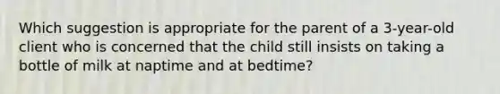 Which suggestion is appropriate for the parent of a 3-year-old client who is concerned that the child still insists on taking a bottle of milk at naptime and at bedtime?