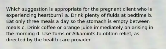 Which suggestion is appropriate for the pregnant client who is experiencing heartburn? a. Drink plenty of fluids at bedtime b. Eat only three meals a day so the stomach is empty between meals c. Drink coffee or orange juice immediately on arising in the morning d. Use Tums or Alkamints to obtain relief, as directed by the health care provider